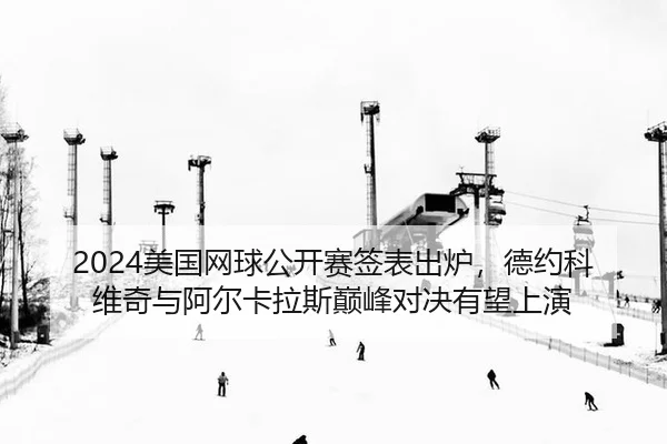 2024美国网球公开赛签表出炉，德约科维奇与阿尔卡拉斯巅峰对决有望上演