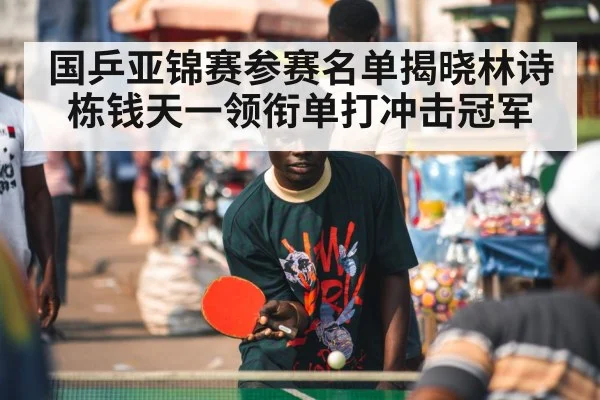 国乒亚锦赛参赛名单揭晓林诗栋钱天一领衔单打冲击冠军
